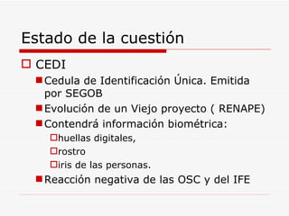 Estado de la cuestión CEDI Cedula de Identificación Única. Emitida por SEGOB Evolución de un Viejo proyecto ( RENAPE) Contendrá información biométrica: huellas digitales, rostro  iris de las personas.  Reacción negativa de las OSC y del IFE 