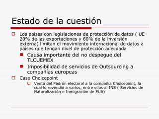 Estado de la cuestión Los países con legislaciones de protección de datos ( UE 20% de las exportaciones y 60% de la inversión externa) limitan el movimiento internacional de datos a países que tengan nivel de protección adecuada Causa importante del no despegue del TLCUEMEX Imposibilidad de servicios de Outsourcing a compañías europeas Caso Choicepoint Venta del Padrón electoral a la compañía Choicepoint, la cual lo revendió a varios, entre ellos al INS ( Servicios de Naturalización e Inmigración de EUA) 