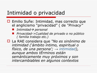 Intimidad o privacidad Emilio Suñe: Intimidad, mas correcto que el anglicismo “privacidad” ( de  “Privacy” Intimidad   personal Privacidad-> Cualidad de privado o no público   ( familia trabajo etc.) La RAE considera que  “ No es sinónimo de intimidad (‘ámbito íntimo, espiritual o físico, de una persona’; ->  intimidad ), aunque ambos términos están semánticamente muy próximos y son intercambiables en algunos contextos   