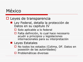 México Leyes de transparencia Ley Federal, detalla la protección de Datos en su capitulo IV Solo aplicable a lo federal Falta definición, lo cual hace necesario acudir a principios y legislaciones internacionales para su interpretación Leyes Estatales No todos los estados (Colima, DF. Datos en posesión de las autoridades) Problemáticas diversas 