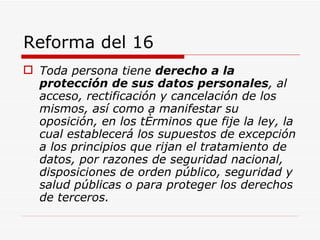 Reforma del 16 Toda persona tiene  derecho a la protección de sus datos personales , al acceso, rectificación y cancelación de los mismos, así como a manifestar su oposición, en los términos que fije la ley, la cual establecerá los supuestos de excepción a los principios que rijan el tratamiento de datos, por razones de seguridad nacional, disposiciones de orden público, seguridad y salud públicas o para proteger los derechos de terceros.   