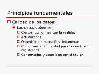 Principios fundamentales Calidad de los datos: Los datos deben ser: Ciertos, conformes con la realidad Actualizados Obtenidos de buena fe y lícitamente Conformes a la finalidad para la que fueron registrados Conservados y accesibles por el titular 