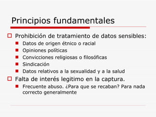 Principios fundamentales Prohibición de tratamiento de datos sensibles: Datos de origen étnico o racial Opiniones políticas Convicciones religiosas o filosóficas Sindicación Datos relativos a la sexualidad y a la salud Falta de interés legitimo en la captura. Frecuente abuso. ¿Para que se recaban? Para nada correcto generalmente 