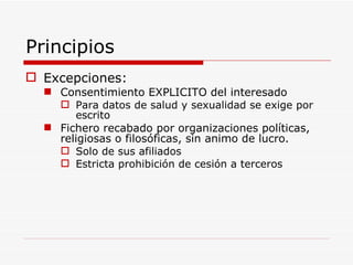 Principios Excepciones: Consentimiento EXPLICITO del interesado Para datos de salud y sexualidad se exige por escrito Fichero recabado por organizaciones políticas, religiosas o filosóficas, sin animo de lucro. Solo de sus afiliados Estricta prohibición de cesión a terceros 