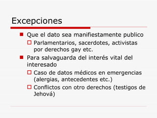Excepciones Que el dato sea manifiestamente publico Parlamentarios, sacerdotes, activistas por derechos gay etc. Para salvaguarda del interés vital del interesado Caso de datos médicos en emergencias (alergias, antecedentes etc.) Conflictos con otro derechos (testigos de Jehová) 