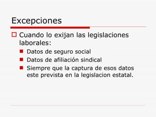 Excepciones Cuando lo exijan las legislaciones laborales: Datos de seguro social Datos de afiliación sindical Siempre que la captura de esos datos este prevista en la legislacion estatal. 
