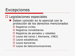 Excepciones  Legislaciones especiales  Deben coincidir en lo esencial con la protección de los derechos mencionados Registros civiles Registros inmobiliarios Registros de penados y rebeldes Leyes del censo ( Alemania, 1982) Leyes estadísticas Leyes bancarias Leyes de telecomunicaciones 