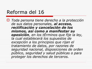 Reforma del 16 Toda persona tiene derecho a la protección de sus datos personales,  al acceso, rectificación y cancelación de los mismos, así como a manifestar su oposición , en los términos que fije la ley, la cual establecerá los supuestos de excepción a los principios que rijan el tratamiento de datos, por razones de seguridad nacional, disposiciones de orden público, seguridad y salud públicas o para proteger los derechos de terceros.   