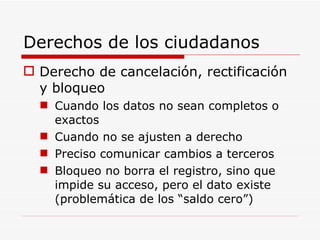 Derechos de los ciudadanos Derecho de cancelación, rectificación y bloqueo Cuando los datos no sean completos o exactos Cuando no se ajusten a derecho Preciso comunicar cambios a terceros Bloqueo no borra el registro, sino que impide su acceso, pero el dato existe (problemática de los “saldo cero”) 