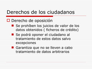 Derechos de los ciudadanos Derecho de oposición Se prohíben los juicios de valor de los datos obtenidos ( ficheros de crédito) Se podrá oponer el ciudadano al tratamiento de estos datos salvo excepciones Garantiza que no se lleven a cabo tratamiento de datos arbitrarios 
