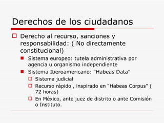 Derechos de los ciudadanos Derecho al recurso, sanciones y responsabilidad: ( No directamente constitucional) Sistema europeo: tutela administrativa por agencia u organismo independiente Sistema Iberoamericano: “Habeas Data” Sistema judicial Recurso rápido , inspirado en “Habeas Corpus” ( 72 horas) En México, ante juez de distrito o ante Comisión o Instituto. 
