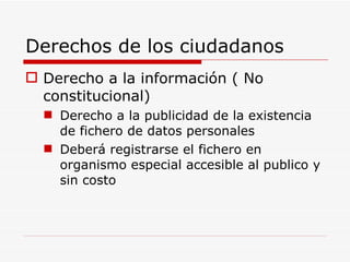 Derechos de los ciudadanos Derecho a la información ( No constitucional) Derecho a la publicidad de la existencia de fichero de datos personales Deberá registrarse el fichero en organismo especial accesible al publico y sin costo 