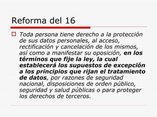 Reforma del 16 Toda persona tiene derecho a la protección de sus datos personales, al acceso, rectificación y cancelación de los mismos, así como a manifestar su oposición,  en los términos que fije la ley, la cual establecerá los supuestos de excepción a los principios que rijan el tratamiento de datos , por razones de seguridad nacional, disposiciones de orden público, seguridad y salud públicas o para proteger los derechos de terceros.   
