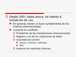 Desde 2001 hasta ahora, ha habido 6 iniciativas de Ley En general, tienen un buen cumplimiento de los criterios internacionales 3 puntos en conflicto: Prohibición de las transferencias Internacionales Registro o no de las colecciones de datos Autoridad de Control Nueva ( Comisión, Instituto) IFAI Ausencia de controles internos 