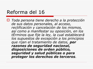Reforma del 16 Toda persona tiene derecho a la protección de sus datos personales, al acceso, rectificación y cancelación de los mismos, así como a manifestar su oposición, en los términos que fije la ley, la cual establecerá los supuestos de excepción a los principios que rijan el tratamiento de datos,  por razones de seguridad nacional, disposiciones de orden público, seguridad y salud públicas o para proteger los derechos de terceros .   