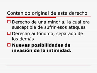 Contenido original de este derecho Derecho de una minoría, la cual era susceptible de sufrir esos ataques Derecho autónomo, separado de los demás Nuevas posibilidades de invasión de la intimidad.   