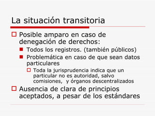 La situación transitoria Posible amparo en caso de denegación de derechos: Todos los registros. (también públicos) Problemática en caso de que sean datos particulares Toda la jurisprudencia indica que un particular no es autoridad, salvo comisiones,  y órganos descentralizados Ausencia de clara de principios aceptados, a pesar de los estándares 
