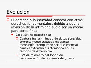 Evolución  El derecho a la intimidad conecta con otros derechos fundamentales, debido a que la invasión de la intimidad suele ser un medio para otros fines Caso IBM-holocausto nazi. Captura indiscriminada de datos sensibles, correctamente tratados mediante tecnología “computacional” fue esencial para el exterminio sistemático en los campos de exterminio. IBM es miembro del fondo de compensación de crímenes de guerra 