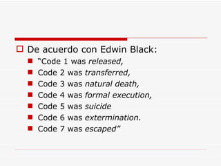 De acuerdo con Edwin Black: “ Code 1 was  released, Code 2 was  transferred,   Code 3 was  natural death, Code 4 was  formal execution, Code 5 was  suicide Code 6 was  extermination.  Code 7 was  escaped” 