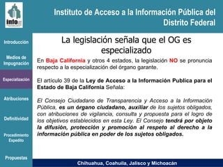 Instituto de Acceso a la Información Pública del Distrito Federal Introducción Medios de Impugnación Especialización Atribuciones Definitividad Procedimiento Expedito La legislación señala que el OG es especializado En  Baja California  y otros 4 estados,  la legislación  NO  se pronuncia respecto a la especialización del órgano garante.  El artículo 39 de la  Ley de Acceso a la Información Publica para el Estado de Baja California  Señala:  El Consejo Ciudadano de Transparencia y Acceso a la Información Pública,  es un órgano ciudadano, auxiliar  de los sujetos obligados, con atribuciones de vigilancia, consulta y propuesta para el logro de los objetivos establecidos en esta Ley. El Consejo  tendrá por objeto la difusión, protección y promoción al respeto al derecho a la información pública en poder de los sujetos obligados. Chihuahua, Coahuila, Jalisco y Michoacán Propuestas Instituto de Acceso a la Información Pública del Distrito Federal 