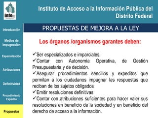 Instituto de Acceso a la Información Pública del Distrito Federal Introducción Medios de Impugnación Especialización Atribuciones Definitividad Procedimiento Expedito Propuestas Los órganos /organismos garantes deben: Ser especializados e imparciales.  Contar con Autonomía Operativa, de Gestión Presupuestaria y de decisión. Asegurar procedimientos sencillos y expeditos que permitan a los ciudadanos impugnar las respuestas que reciban de los sujetos obligados Emitir resoluciones definitivas Contar con atribuciones suficientes para hacer valer sus resoluciones en beneficio de la sociedad y en beneficio del derecho de acceso a la información.  PROPUESTAS DE MEJORA A LA LEY Instituto de Acceso a la Información Pública del Distrito Federal 