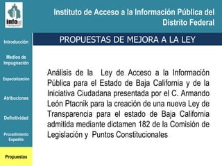 Instituto de Acceso a la Información Pública del Distrito Federal Introducción Medios de Impugnación Especialización Atribuciones Definitividad Procedimiento Expedito Propuestas Análisis de la  Ley de Acceso a la Información Pública para el Estado de Baja California y de la Iniciativa Ciudadana presentada por el C. Armando León Ptacnik para la creación de una nueva Ley de Transparencia para el estado de Baja California admitida mediante dictamen 182 de la Comisión de Legislación y  Puntos Constitucionales PROPUESTAS DE MEJORA A LA LEY Instituto de Acceso a la Información Pública del Distrito Federal 