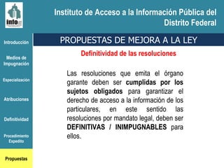 Introducción Medios de Impugnación Especialización Atribuciones Definitividad Procedimiento Expedito Propuestas PROPUESTAS DE MEJORA A LA LEY Las resoluciones que emita el órgano garante deben ser  cumplidas por los sujetos obligados  para garantizar el derecho de acceso a la información de los particulares, en este sentido las resoluciones por mandato legal, deben ser  DEFINITIVAS / INIMPUGNABLES  para ellos. Definitividad de las resoluciones Instituto de Acceso a la Información Pública del Distrito Federal 