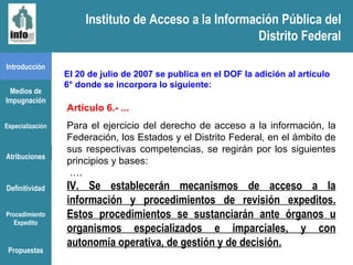 Instituto de Acceso a la Información Pública del Distrito Federal Introducción Medios de Impugnación Especialización Atribuciones Definitividad Procedimiento Expedito Artículo 6.- ... Para el ejercicio del derecho de acceso a la información, la Federación, los Estados y el Distrito Federal, en el ámbito de sus respectivas competencias, se regirán por los siguientes principios y bases: … . IV. Se establecerán mecanismos de acceso a la información y procedimientos de revisión expeditos. Estos procedimientos se sustanciarán ante órganos u organismos especializados e imparciales, y con autonomía operativa, de gestión y de decisión. El 20 de julio de 2007 se publica en el DOF la adición al artículo 6° donde se incorpora lo siguiente:  Propuestas Instituto de Acceso a la Información Pública del Distrito Federal 