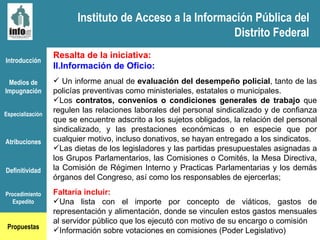 Instituto de Acceso a la Información Pública del Distrito Federal Introducción Medios de Impugnación Especialización Atribuciones Definitividad Procedimiento Expedito Propuestas Resalta de la iniciativa: Información de Oficio: Un informe anual de  evaluación del desempeño policial , tanto de las policías preventivas como ministeriales, estatales o municipales.  Los  contratos, convenios o condiciones generales de trabajo  que regulen las relaciones laborales del personal sindicalizado y de confianza que se encuentre adscrito a los sujetos obligados, la relación del personal sindicalizado, y las prestaciones económicas o en especie que por cualquier motivo, incluso donativos, se hayan entregado a los sindicatos. Las dietas de los legisladores y las partidas presupuestales asignadas a los Grupos Parlamentarios, las Comisiones o Comités, la Mesa Directiva, la Comisión de Régimen Interno y Practicas Parlamentarias y los demás órganos del Congreso, así como los responsables de ejercerlas; Faltaría incluir: Una lista con el importe por concepto de viáticos, gastos de representación y alimentación, donde se vinculen estos gastos mensuales al servidor público que los ejecutó con motivo de su encargo o comisión Información sobre votaciones en comisiones (Poder Legislativo) Instituto de Acceso a la Información Pública del Distrito Federal 