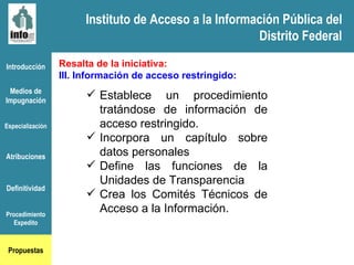 Instituto de Acceso a la Información Pública del Distrito Federal Introducción Medios de Impugnación Especialización Atribuciones Definitividad Procedimiento Expedito Propuestas Resalta de la iniciativa: III. Información de acceso restringido: Establece un procedimiento tratándose de información de acceso restringido. Incorpora un capítulo sobre datos personales Define las funciones de la Unidades de Transparencia Crea los Comités Técnicos de Acceso a la Información. Instituto de Acceso a la Información Pública del Distrito Federal 