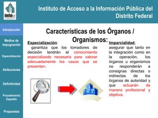 Instituto de Acceso a la Información Pública del Distrito Federal Introducción Medios de Impugnación Especialización Atribuciones Definitividad Procedimiento Expedito Características de los Órganos / Organismos: Especialización : garantiza que los tomadores de decisión tendrán el  conocimiento especializado necesario para valorar adecuadamente los casos que se presenten.  Imparcialidad :  asegurar que tanto en la integración como en la operación, los órganos u organismos no responderán a consignas directas o indirectas de los órganos de autoridad y que  actuarán de manera profesional y objetiva. Propuestas Instituto de Acceso a la Información Pública del Distrito Federal 