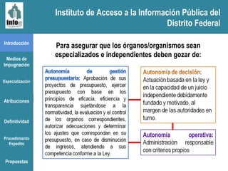 Instituto de Acceso a la Información Pública del Distrito Federal Introducción Medios de Impugnación Especialización Atribuciones Definitividad Procedimiento Expedito Para asegurar que los órganos/organismos sean especializados e independientes deben gozar de: Propuestas Instituto de Acceso a la Información Pública del Distrito Federal 