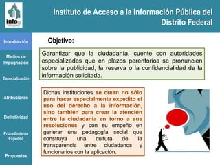 Instituto de Acceso a la Información Pública del Distrito Federal Introducción Medios de Impugnación Especialización Atribuciones Definitividad Procedimiento Expedito Objetivo: Garantizar que la ciudadanía, cuente   con autoridades especializadas que en plazos perentorios se pronuncien sobre la publicidad, la reserva o la confidencialidad de la información solicitada.  Dichas instituciones  se crean no sólo para hacer especialmente expedito el uso del derecho a la información, sino también para crear la atención entre la ciudadanía en torno a sus resoluciones  y con su empeño en generar una pedagogía social que construya una cultura de la transparencia entre ciudadanos y funcionarios con la aplicación. Propuestas Instituto de Acceso a la Información Pública del Distrito Federal 