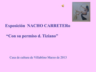 Exposición NACHO CARRETERo
“Con su permiso d. Tiziano”
Casa de cultura de Villablino Marzo de 2013
 