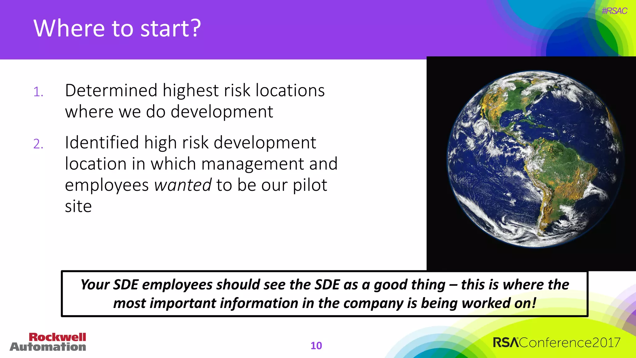#RSAC
Where	to	start?
10
1. Determined	highest	risk	locations	
where	we	do	development
2. Identified	high	risk	development	
location	in	which	management	and	
employees	wanted to	be	our	pilot	
site
Your	SDE	employees	should	see	the	SDE	as	a	good	thing	– this	is	where	the	
most	important	information	in	the	company	is	being	worked	on!
 