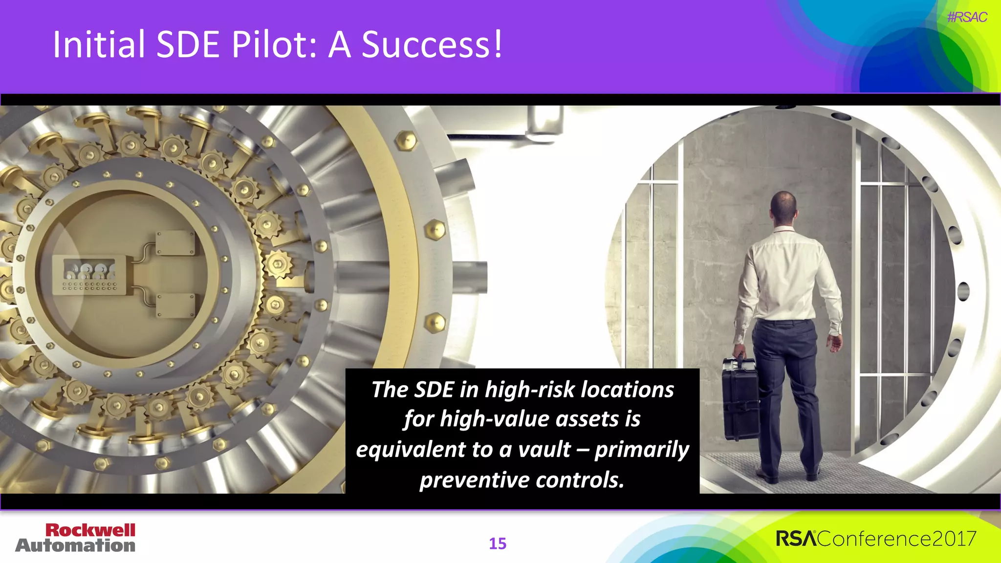 #RSAC
Initial	SDE	Pilot:	A	Success!
The	SDE	in	high-risk	locations	
for	high-value	assets	is	
equivalent	to	a	vault	– primarily	
preventive	controls.
15
 