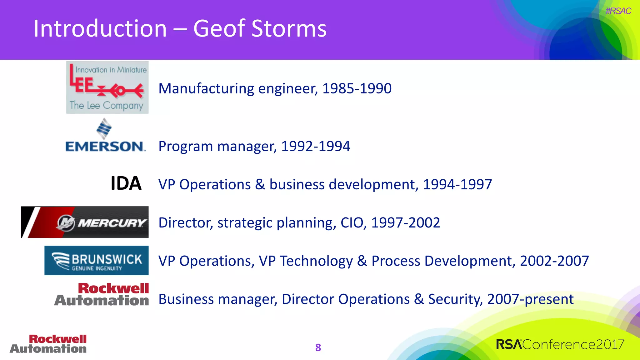 #RSAC
Introduction	– Geof Storms
8
Manufacturing	engineer,	1985-1990
Program	manager,	1992-1994
VP	Operations	&	business	development,	1994-1997
Director,	strategic	planning,	CIO,	1997-2002
VP	Operations,	VP	Technology	&	Process	Development,	2002-2007
Business	manager,	Director	Operations	&	Security,	2007-present
IDA
 