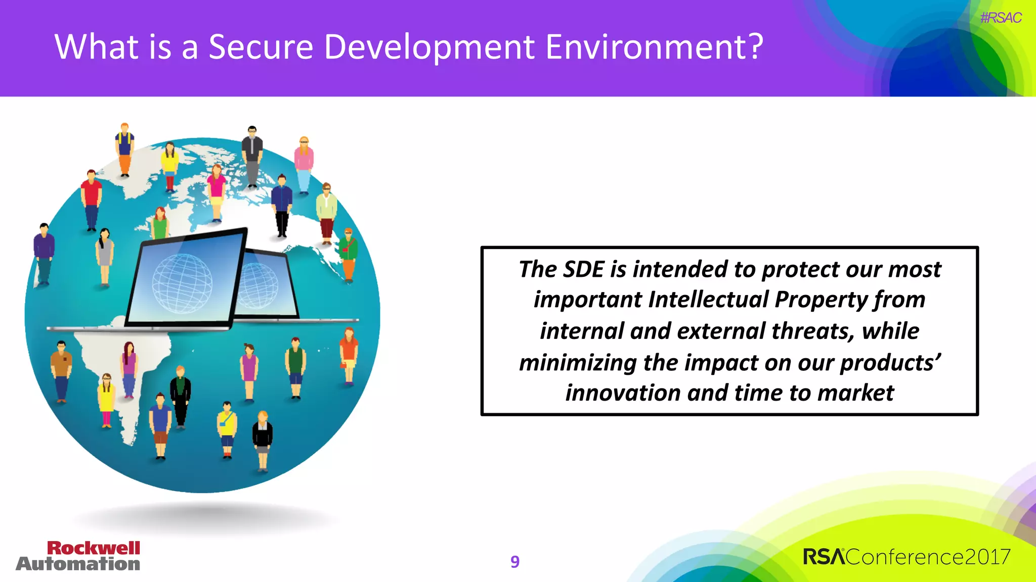#RSAC
What	is	a	Secure	Development	Environment?
The	SDE	is	intended	to	protect	our	most	
important	Intellectual	Property	from	
internal	and	external	threats,	while	
minimizing	the	impact	on	our	products’	
innovation	and	time	to	market
9
 