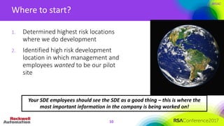 #RSAC
Where	to	start?
10
1. Determined	highest	risk	locations	
where	we	do	development
2. Identified	high	risk	development	
location	in	which	management	and	
employees	wanted to	be	our	pilot	
site
Your	SDE	employees	should	see	the	SDE	as	a	good	thing	– this	is	where	the	
most	important	information	in	the	company	is	being	worked	on!
 