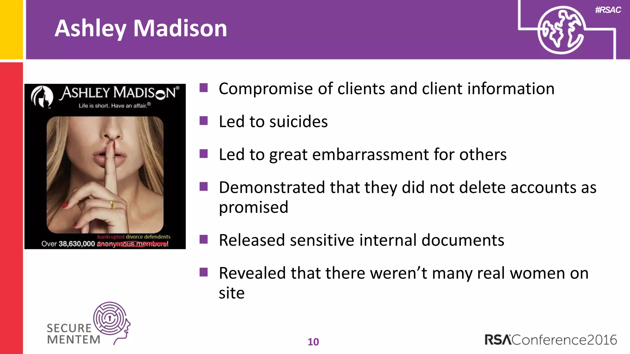 #RSAC
Ashley Madison
10
Compromise of clients and client information
Led to suicides
Led to great embarrassment for others
Demonstrated that they did not delete accounts as
promised
Released sensitive internal documents
Revealed that there weren’t many real women on
site
 