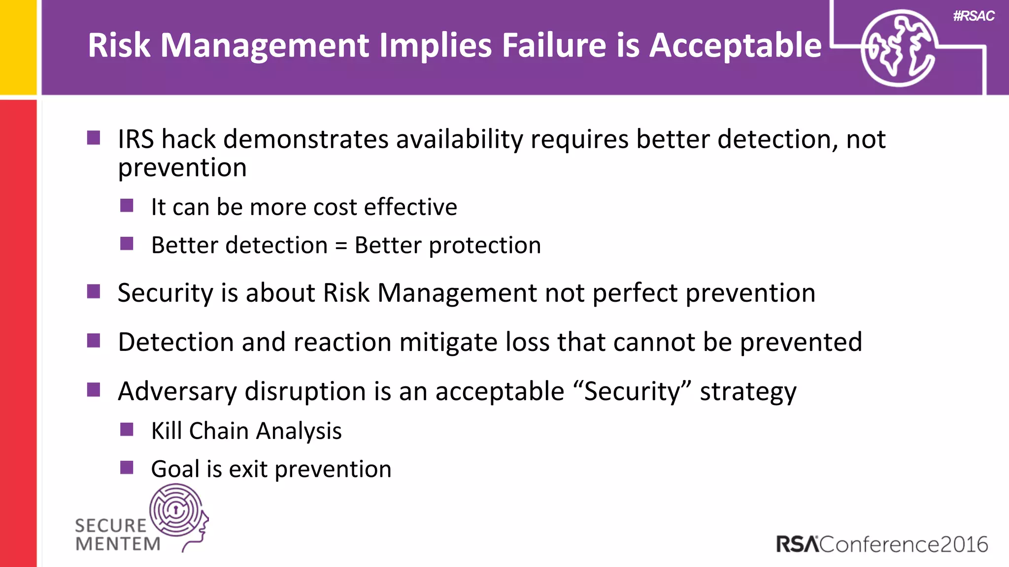 #RSAC
Risk Management Implies Failure is Acceptable
IRS hack demonstrates availability requires better detection, not
prevention
It can be more cost effective
Better detection = Better protection
Security is about Risk Management not perfect prevention
Detection and reaction mitigate loss that cannot be prevented
Adversary disruption is an acceptable “Security” strategy
Kill Chain Analysis
Goal is exit prevention
 