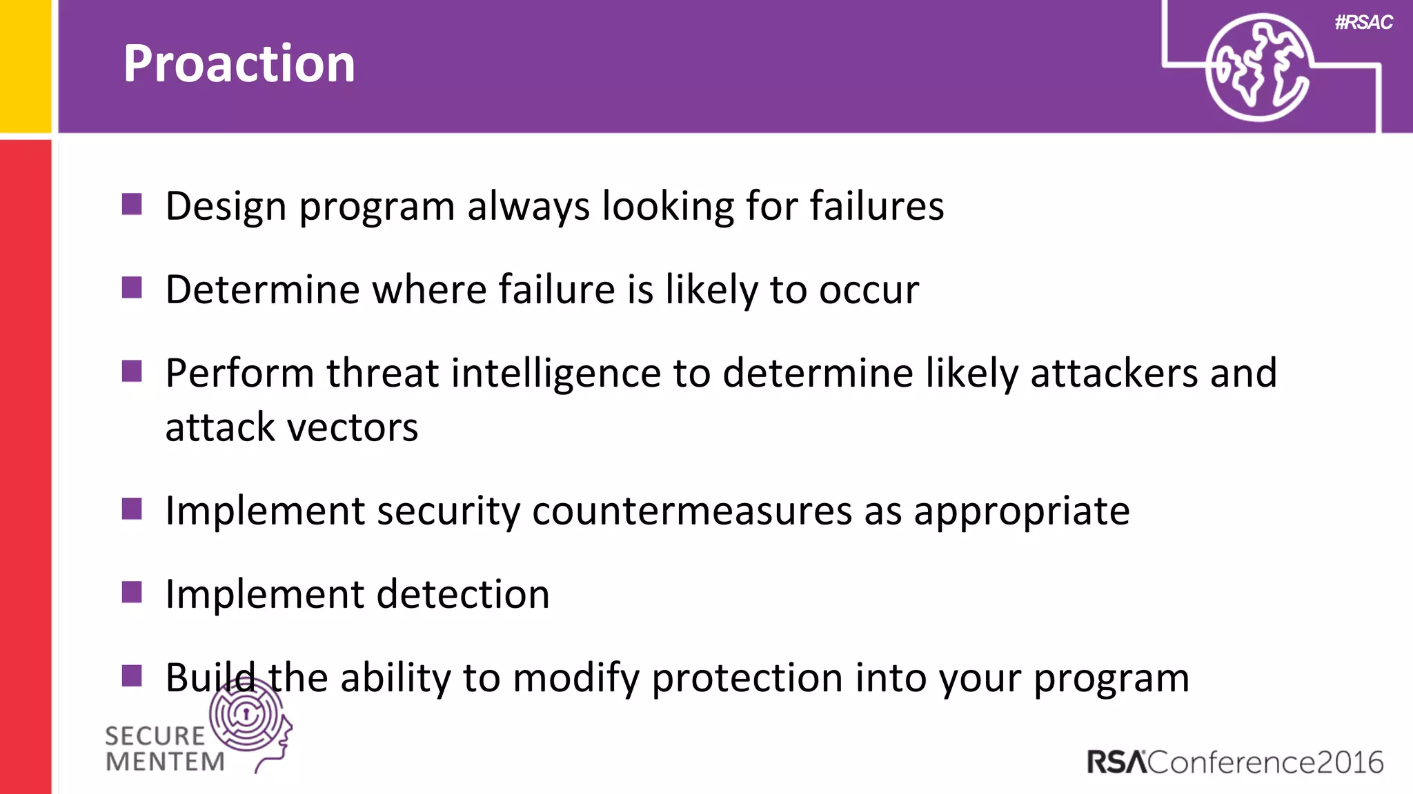 #RSAC
Proaction
Design program always looking for failures
Determine where failure is likely to occur
Perform threat intelligence to determine likely attackers and
attack vectors
Implement security countermeasures as appropriate
Implement detection
Build the ability to modify protection into your program
 