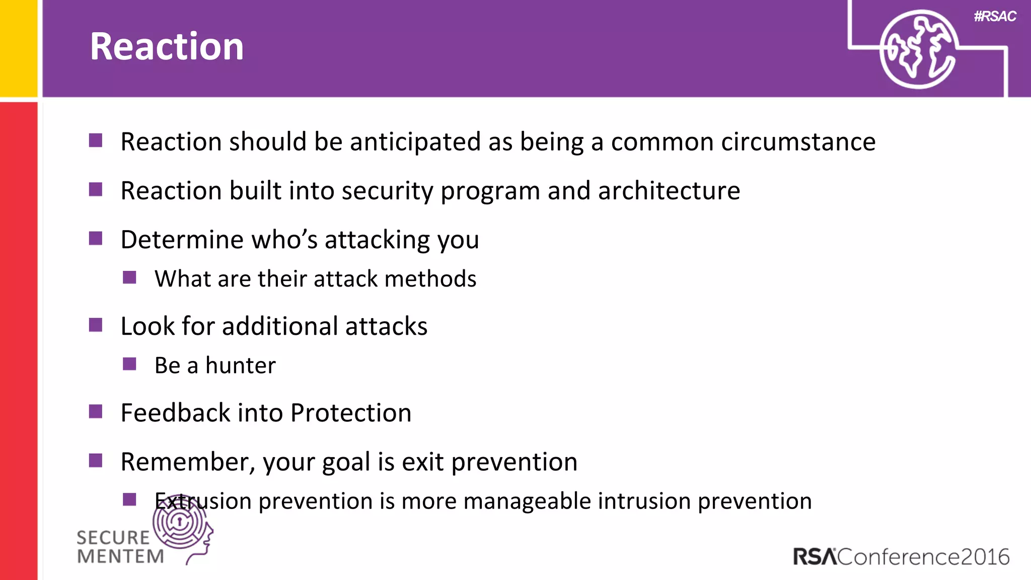 #RSAC
Reaction
Reaction should be anticipated as being a common circumstance
Reaction built into security program and architecture
Determine who’s attacking you
What are their attack methods
Look for additional attacks
Be a hunter
Feedback into Protection
Remember, your goal is exit prevention
Extrusion prevention is more manageable intrusion prevention
 