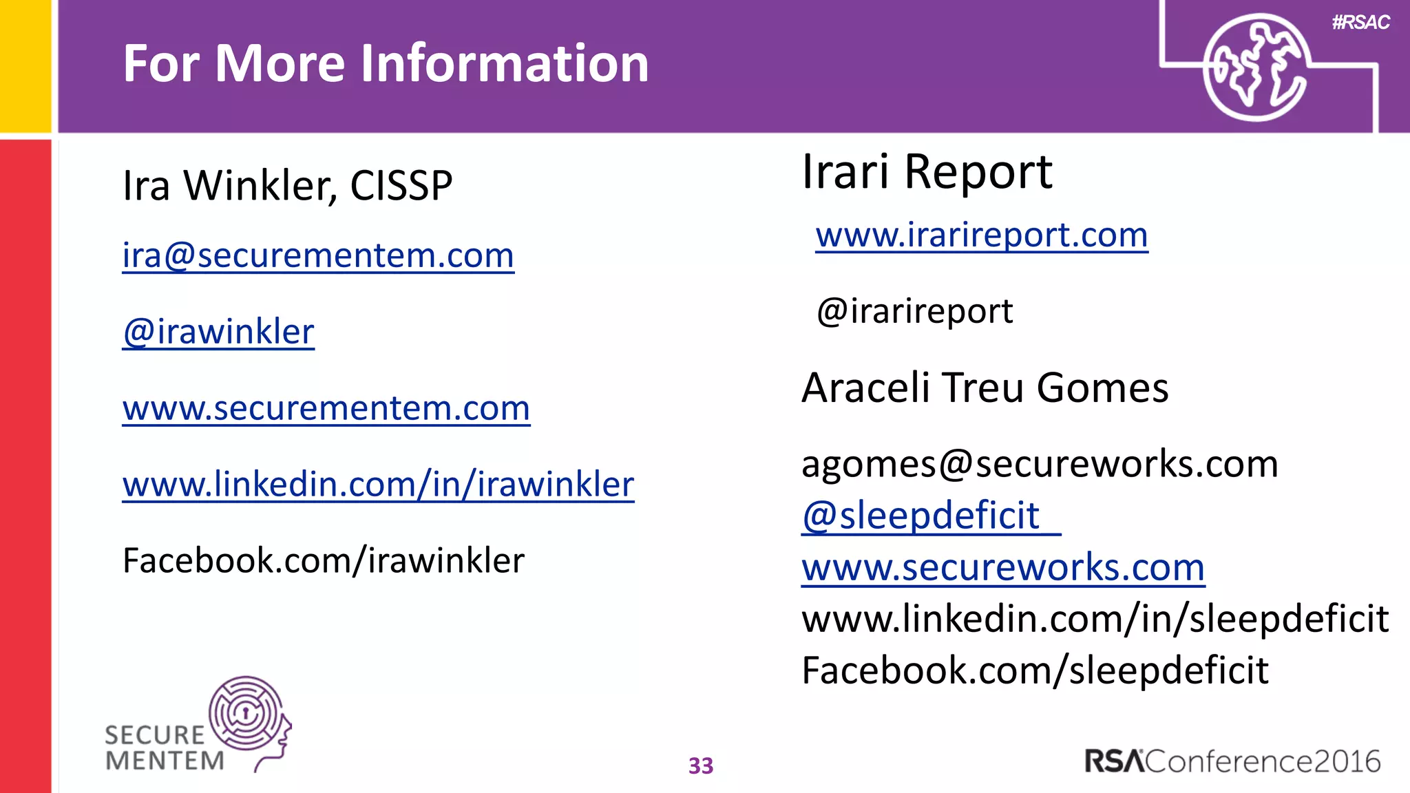 #RSAC
For More Information
33
ira@securementem.com
@irawinkler
www.securementem.com
www.linkedin.com/in/irawinkler
Facebook.com/irawinkler
Ira Winkler, CISSP Irari Report
www.irarireport.com
@irarireport
Araceli Treu Gomes
agomes@secureworks.com
@sleepdeficit_
www.secureworks.com
www.linkedin.com/in/sleepdeficit
Facebook.com/sleepdeficit
 