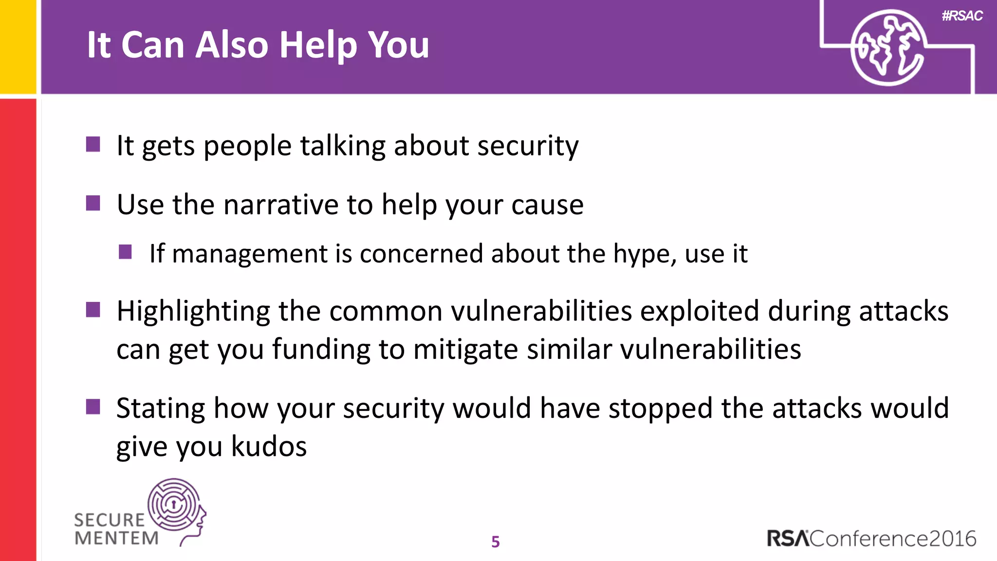 #RSAC
It Can Also Help You
5
It gets people talking about security
Use the narrative to help your cause
If management is concerned about the hype, use it
Highlighting the common vulnerabilities exploited during attacks
can get you funding to mitigate similar vulnerabilities
Stating how your security would have stopped the attacks would
give you kudos
 