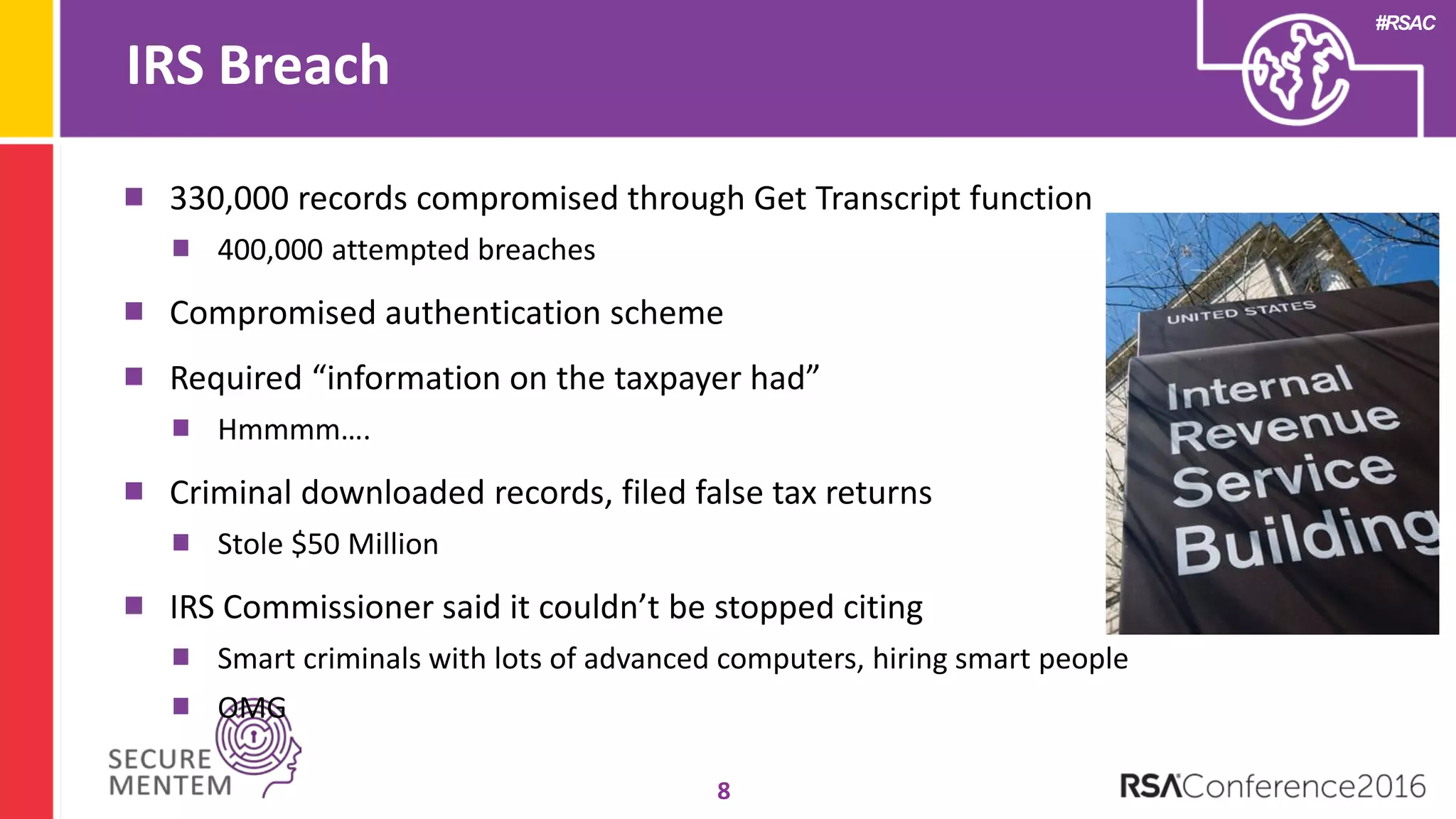 #RSAC
IRS Breach
8
330,000 records compromised through Get Transcript function
400,000 attempted breaches
Compromised authentication scheme
Required “information on the taxpayer had”
Hmmmm….
Criminal downloaded records, filed false tax returns
Stole $50 Million
IRS Commissioner said it couldn’t be stopped citing
Smart criminals with lots of advanced computers, hiring smart people
OMG
 