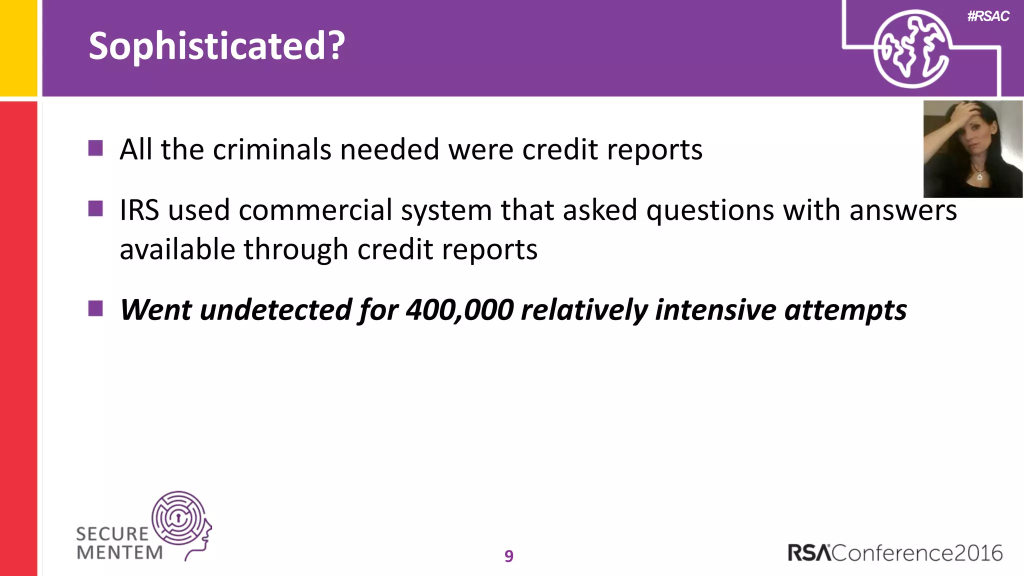 #RSAC
Sophisticated?
9
All the criminals needed were credit reports
IRS used commercial system that asked questions with answers
available through credit reports
Went undetected for 400,000 relatively intensive attempts
 