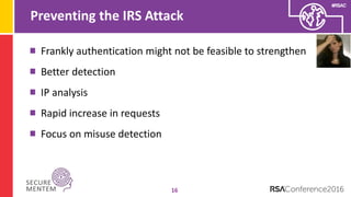 #RSAC
Preventing the IRS Attack
16
Frankly authentication might not be feasible to strengthen
Better detection
IP analysis
Rapid increase in requests
Focus on misuse detection
 