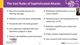 #RSAC
The Irari Rules of Sophisticated Attacks
17
Must not actualize because of a
Phishing message
Malware must have been undetectable
Passwords were not easily guessed
User awareness exploited with poor
awareness program in place
Known vulnerabilities cannot have been
exploited
Multifactor authentication in use on
critical systems
Passwords were not hardcoded into the
systems (or on TV)
Detection capability was in place and
not ignored
Proper network segmentation in place
User accounts had minimum privileges
 