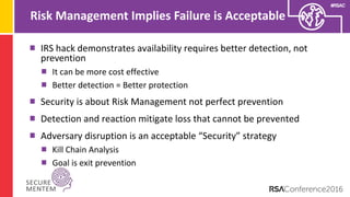#RSAC
Risk Management Implies Failure is Acceptable
IRS hack demonstrates availability requires better detection, not
prevention
It can be more cost effective
Better detection = Better protection
Security is about Risk Management not perfect prevention
Detection and reaction mitigate loss that cannot be prevented
Adversary disruption is an acceptable “Security” strategy
Kill Chain Analysis
Goal is exit prevention
 